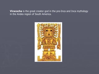 Viracocha  is the great creator god in the pre-Inca and Inca mythology in the Andes region of South America.   