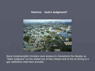 Katrina:  God’s Judgment? Some fundamentalist christians were anxious to characterize the disaster as “God’s Judgment” on the wicked city of New Orleans and to link its timing to a gay celebration held there annually. 