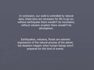 In conclusion, our wold is controlled by natural laws, these laws are necessary for life to go on; without earthquake there wouldn’t be mountains, without volvanic eruption there wouldn’t be atmosphere. Earthquakes, volcanos, floods are extreme expressions of the natural process of the planet, but disasters happen when human beings aren’t prepared for this kind of events. 