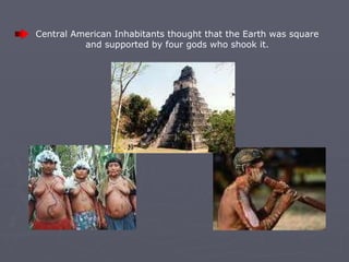 Central American Inhabitants thought that the Earth was square and supported by four gods who shook it . 