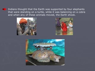 Indians thought that the Earth was supported by four elephants that were standing on a turtle, while it was balancing on a cobra and when any of these animals moved, the Earth shook.   