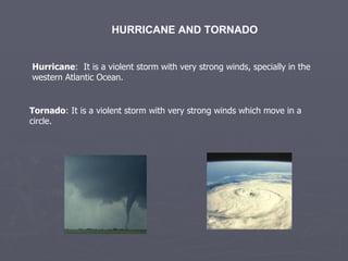 HURRICANE AND TORNADO Hurricane :  It is a violent storm with very strong winds, specially in the western Atlantic Ocean. Tornado : It is a violent storm with very strong winds which move in a circle. 