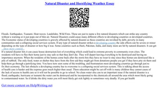 Natural Disaster and Horrifying Weather Essay
Floods. Earthquakes. Tsunami. Heat waves. Landslides. Wild Fires. These are just to name a few natural disasters which can strike any country
without a warning or it just pops out of thin air. Natural Disasters could cause many different effects to developing countries or developed countries.
The Economic status of developing countries is gravely affected by natural disaster as these countries are ravished by debt, poverty in many
communities and a collapsing social services system. If any type of natural disaster strikes a developing country the side effects can be severe or minor
depending on the type of disaster or how big it was. Some countries such as Haiti, Pakistan, India, and many more are hit by natural disasters. It can get
...show more content...
If a natural disaster hits it can cause house destruction lost of everything which could lead to extreme poverty in community even cities. The
residents will have to flee their home just to stay safe so that they don't die. They will depart leaving everything to be destroyed and having no
importance anymore. When the residents of the homes come back after the storm hits they have no wear to stay since they homes are destroyed like a
pile of rubbish. The only food, water or shelter they have from the first–aid they might get from donations people you get if they have pity on them and
help them go through a petrifying time. You have now seen some of the troubling, and frustratation most developing countries go through just to
fix their economy. The last obstacle a developing country has to overcome is a collapsing social services system. This is talking about the access
of health care is harder and the expense goes much higher than usual. There education might be cut off with is many children they cannot cause of
the lack of access to health care so it will not be possible to go to school. No clean water also can to an important issue if the natural disaster is a
flood; earthquake, hurricane or tsunami the water can be destroyed and be incorporated to the chemicals all around the area which most likely going
to contaminated water. So if drinks the dirty water you will most likely get sick lightly or sometimes very deadly. If you get health
Get more content on HelpWriting.net
 
