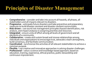  Comprehensive – consider and take into account all hazards, all phases, all
stakeholders and all impacts relevant to disasters.
 Progressive – anticipate future disasters and take preventive and preparatory
measures to build disaster-resistant and disaster-resilient communities.
 Risk-driven – use sound risk management principles (hazard identification, risk
analysis, and impact analysis) in assigning priorities and resources.
 Integrated – ensure unity of effort among all levels of government and all
elements of a community.
 Collaborative – create and sustain broad and sincere relationships among
individuals and organizations to encourage trust, advocate a team atmosphere,
build consensus, and facilitate communication.
 Coordinated – synchronize the activities of all relevant stakeholders to achieve a
common purpose.
 Flexible – use creative and innovative approaches in solving disaster challenges.
 Professional – value a science and knowledge-based approach; based on
education, training, experience, ethical practice, public stewardship and
continuous improvement.
 
