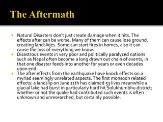  Natural Disasters don’t just create damage when it hits.The
effects after can be worse. Many of them can cause lose ground,
creating landslides. Some can start fires in homes, also it can
cause the loss of everything we know.
 Disastrous events in very poor and politically paralyzed nations
such as Nepal often become a long drawn out chain of events, in
that one disaster feeds into another for years or even decades
upon end.
 The after effects from the earthquake have knock effects on a
myriad seemingly unrelated aspects.The first monsoon related
effects: a landslip on June 11th has claimed 53 lives meanwhile a
glacial lake had burst in particularly hard hit Solukhumbhu district;
whether or not the quake had contributed such events is often
unknown and unresearched, but certainly possible.
 