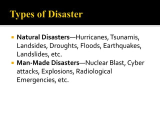  Natural Disasters—Hurricanes,Tsunamis,
Landsides, Droughts, Floods, Earthquakes,
Landslides, etc.
 Man-Made Disasters—Nuclear Blast, Cyber
attacks, Explosions, Radiological
Emergencies, etc.
 