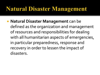  Natural Disaster Management can be
defined as the organization and management
of resources and responsibilities for dealing
with all humanitarian aspects of emergencies,
in particular preparedness, response and
recovery in order to lessen the impact of
disasters.
 