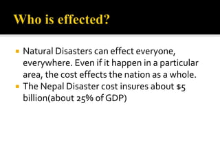  Natural Disasters can effect everyone,
everywhere. Even if it happen in a particular
area, the cost effects the nation as a whole.
 The Nepal Disaster cost insures about $5
billion(about 25% of GDP)
 