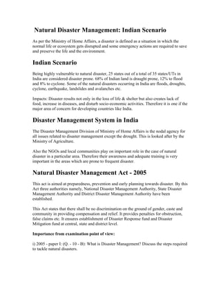 Natural Disaster Management: Indian Scenario
As per the Ministry of Home Affairs, a disaster is defined as a situation in which the
normal life or ecosystem gets disrupted and some emergency actions are required to save
and preserve the life and the environment.

Indian Scenario
Being highly vulnerable to natural disaster, 25 states out of a total of 35 states/UTs in
India are considered disaster prone. 68% of Indian land is draught prone, 12% to flood
and 8% to cyclone. Some of the natural disasters occurring in India are floods, droughts,
cyclone, earthquake, landslides and avalanches etc.

Impacts: Disaster results not only in the loss of life & shelter but also creates lack of
food, increase in diseases, and disturb socio-economic activities. Therefore it is one if the
major area of concern for developing countries like India.

Disaster Management System in India
The Disaster Management Division of Ministry of Home Affairs is the nodal agency for
all issues related to disaster management except the drought. This is looked after by the
Ministry of Agriculture.

Also the NGOs and local communities play on important role in the case of natural
disaster in a particular area. Therefore their awareness and adequate training is very
important in the areas which are prone to frequent disaster.

Natural Disaster Management Act - 2005
This act is aimed at preparedness, prevention and early planning towards disaster. By this
Act three authorities namely, National Disaster Management Authority, State Disaster
Management Authority and District Disaster Management Authority have been
established.

This Act states that there shall be no discrimination on the ground of gender, caste and
community in providing compensation and relief. It provides penalties for obstruction,
false claims etc. It ensures establishment of Disaster Response fund and Disaster
Mitigation fund at central, state and district level.

Importance from examination point of view:

i) 2005 - paper I: (Q. - 10 - B): What is Disaster Management? Discuss the steps required
to tackle natural disasters.
 