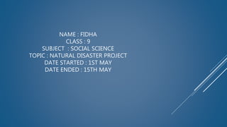 NAME : FIDHA
CLASS : 9
SUBJECT : SOCIAL SCIENCE
TOPIC : NATURAL DISASTER PROJECT
DATE STARTED : 1ST MAY
DATE ENDED : 15TH MAY
 