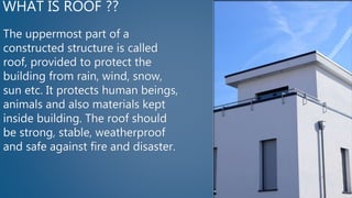 WHAT IS ROOF ??
The uppermost part of a
constructed structure is called
roof, provided to protect the
building from rain, wind, snow,
sun etc. It protects human beings,
animals and also materials kept
inside building. The roof should
be strong, stable, weatherproof
and safe against fire and disaster.
 