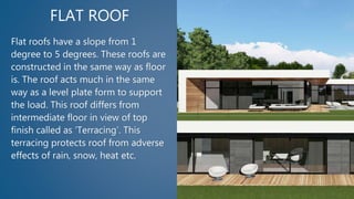 FLAT ROOF
Flat roofs have a slope from 1
degree to 5 degrees. These roofs are
constructed in the same way as floor
is. The roof acts much in the same
way as a level plate form to support
the load. This roof differs from
intermediate floor in view of top
finish called as ‘Terracing’. This
terracing protects roof from adverse
effects of rain, snow, heat etc.
 