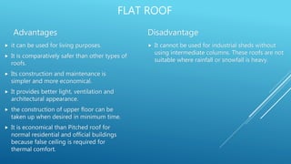 FLAT ROOF
Advantages
 it can be used for living purposes.
 It is comparatively safer than other types of
roofs.
 Its construction and maintenance is
simpler and more economical.
 It provides better light, ventilation and
architectural appearance.
 the construction of upper floor can be
taken up when desired in minimum time.
 It is economical than Pitched roof for
normal residential and official buildings
because false ceiling is required for
thermal comfort.
Disadvantage
 It cannot be used for industrial sheds without
using intermediate columns. These roofs are not
suitable where rainfall or snowfall is heavy.
 