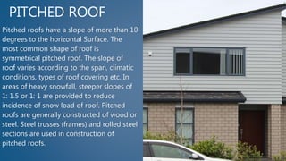 PITCHED ROOF
Pitched roofs have a slope of more than 10
degrees to the horizontal Surface. The
most common shape of roof is
symmetrical pitched roof. The slope of
roof varies according to the span, climatic
conditions, types of roof covering etc. In
areas of heavy snowfall, steeper slopes of
1: 1.5 or 1: 1 are provided to reduce
incidence of snow load of roof. Pitched
roofs are generally constructed of wood or
steel. Steel trusses (frames) and rolled steel
sections are used in construction of
pitched roofs.
 