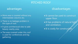 PITCHED ROOF
advantages
 More area is covered without any
intermediate columns etc.
 There is no leakage problem in
this type of roof.
 It gives architectural view to add
beauty nearby area.
 The area covered under this roof
is used for conferences and big
gathering
disadvantages
It cannot be used to construct
upper floor.
It has problems of natural light
and ventilation.
It is costly for construction.
 