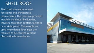SHELL ROOF
Shell roofs are made to meet
functional and architectural
requirements. The roofs are provided
in public buildings like libraries,
theatres, recreation centers, factories
or workshops etc. These roofs are
used where large floor areas are
required to be covered without
obstruction from columns.
 