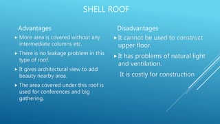 SHELL ROOF
Advantages
 More area is covered without any
intermediate columns etc.
 There is no leakage problem in this
type of roof.
 It gives architectural view to add
beauty nearby area.
 The area covered under this roof is
used for conferences and big
gathering.
Disadvantages
It cannot be used to construct
upper floor.
It has problems of natural light
and ventilation.
It is costly for construction
 