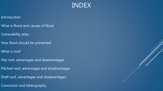INDEX
Introduction
What is flood and causes of flood
Vulnerability atlas
How flood should be prevented
What is roof
Flat roof, advantages and disadvantages
Pitched roof, advantages and disadvantages
Shell roof, advantages and disadvantages
Conclusion and bibliography
 