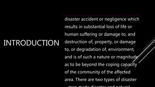 INTRODUCTION
disaster accident or negligence which
results in substantial loss of life or
human suffering or damage to, and
destruction of, property, or damage
to, or degradation of, environment,
and is of such a nature or magnitude
as to be beyond the coping capacity
of the community of the affected
area. There are two types of disaster
 