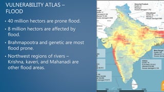 VULNERABILITY ATLAS –
FLOOD
• 40 million hectors are prone flood.
• 8 million hectors are affected by
flood.
• Brahmapootra and genetic are most
flood prone.
• Northwest regions of rivers –
Krishna, kaveri, and Mahanadi are
other flood areas.
 