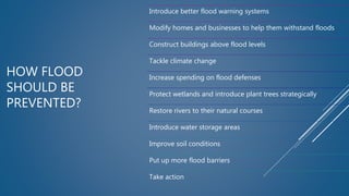 HOW FLOOD
SHOULD BE
PREVENTED?
Introduce better flood warning systems
Modify homes and businesses to help them withstand floods
Construct buildings above flood levels
Tackle climate change
Increase spending on flood defenses
Protect wetlands and introduce plant trees strategically
Restore rivers to their natural courses
Introduce water storage areas
Improve soil conditions
Put up more flood barriers
Take action
 