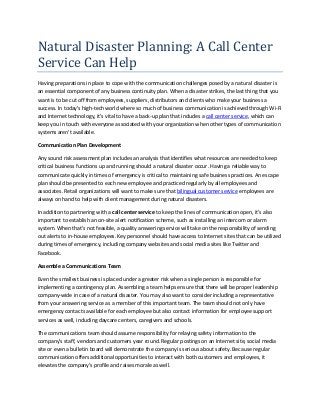 Natural Disaster Planning: A Call Center
Service Can Help
Having preparations in place to cope with the communication challenges posed by a natural disaster is
an essential component of any business continuity plan. When a disaster strikes, the last thing that you
want is to be cut off from employees, suppliers, distributors and clients who make your business a
success. In today's high-tech world where so much of business communication is achieved through Wi-Fi
and Internet technology, it's vital to have a back-up plan that includes a call center service, which can
keep you in touch with everyone associated with your organization when other types of communication
systems aren't available.
Communication Plan Development
Any sound risk assessment plan includes an analysis that identifies what resources are needed to keep
critical business functions up and running should a natural disaster occur. Having a reliable way to
communicate quickly in times of emergency is critical to maintaining safe business practices. An escape
plan should be presented to each new employee and practiced regularly by all employees and
associates. Retail organizations will want to make sure that bilingual customer service employees are
always on hand to help with client management during natural disasters.
In addition to partnering with a call center service to keep the lines of communication open, it's also
important to establish an on-site alert notification scheme, such as installing an intercom or alarm
system. When that's not feasible, a quality answering service will take on the responsibility of sending
out alerts to in-house employees. Key personnel should have access to Internet sites that can be utilized
during times of emergency, including company websites and social media sites like Twitter and
Facebook.
Assemble a Communications Team
Even the smallest business is placed under a greater risk when a single person is responsible for
implementing a contingency plan. Assembling a team helps ensure that there will be proper leadership
company-wide in case of a natural disaster. You may also want to consider including a representative
from your answering service as a member of this important team. The team should not only have
emergency contacts available for each employee but also contact information for employee support
services as well, including daycare centers, caregivers and schools.
The communications team should assume responsibility for relaying safety information to the
company's staff, vendors and customers year round. Regular postings on an Internet site, social media
site or even a bulletin board will demonstrate the company is serious about safety. Because regular
communication offers additional opportunities to interact with both customers and employees, it
elevates the company's profile and raises morale as well.
 