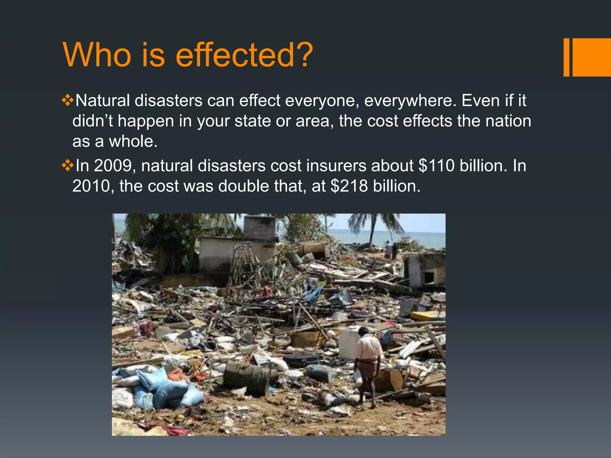 Who is effected?
Natural disasters can effect everyone, everywhere. Even if it
 didn’t happen in your state or area, the cost effects the nation
 as a whole.
In 2009, natural disasters cost insurers about $110 billion. In
 2010, the cost was double that, at $218 billion.
 
