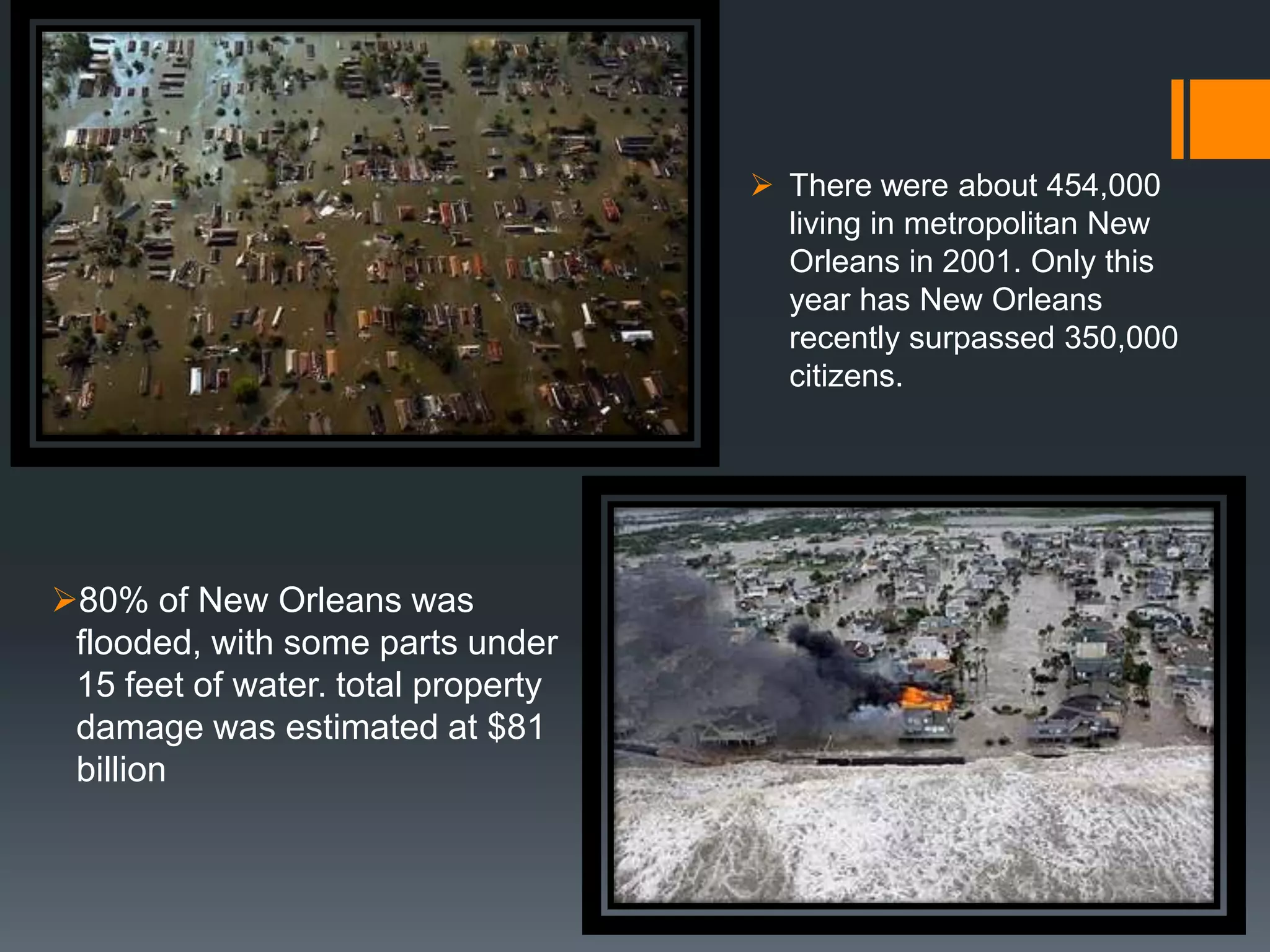  There were about 454,000
                                      living in metropolitan New
                                      Orleans in 2001. Only this
                                      year has New Orleans
                                      recently surpassed 350,000
                                      citizens.




80% of New Orleans was
 flooded, with some parts under
 15 feet of water. total property
 damage was estimated at $81
 billion
 