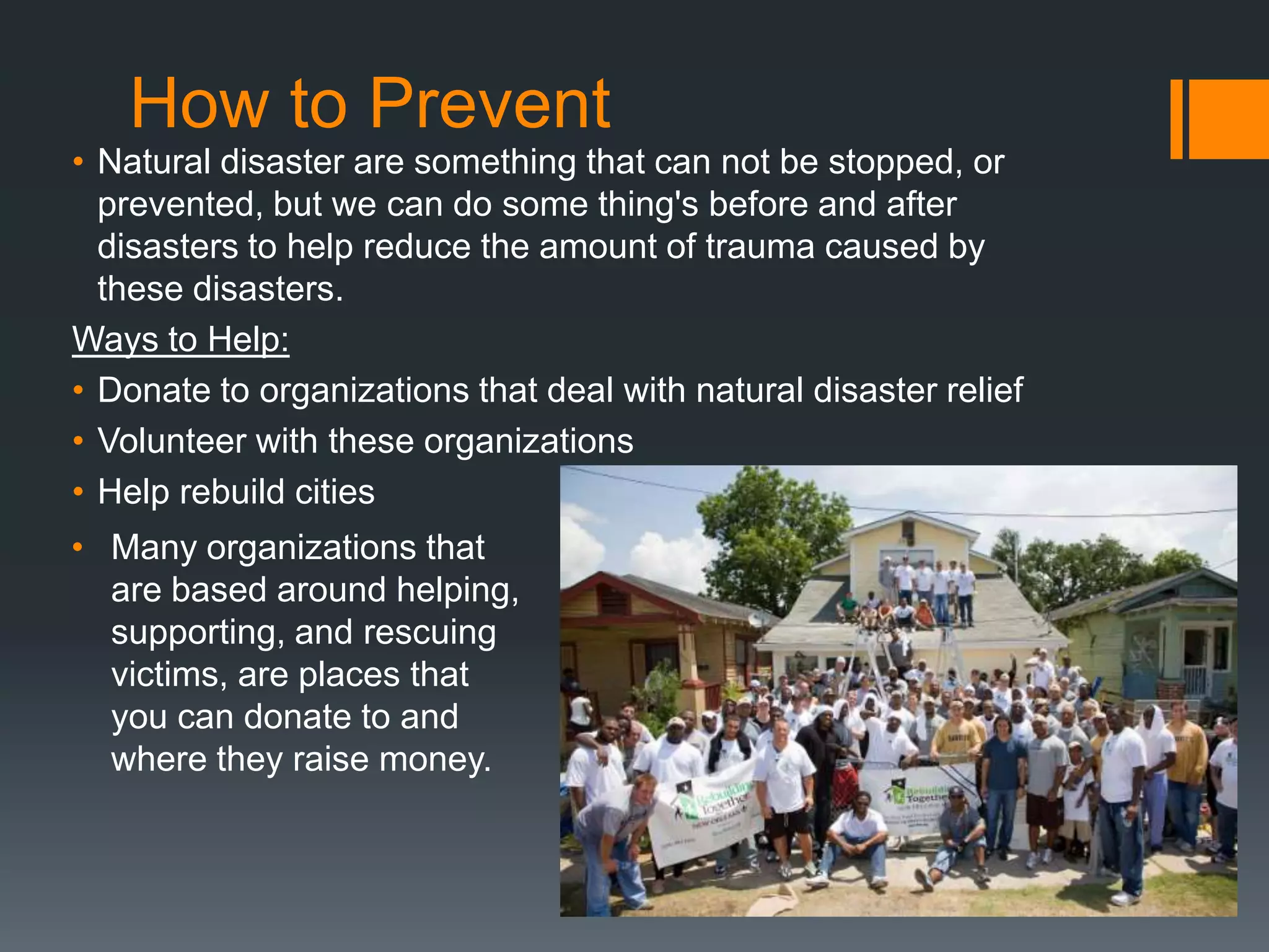 How to Prevent
• Natural disaster are something that can not be stopped, or
  prevented, but we can do some thing's before and after
  disasters to help reduce the amount of trauma caused by
  these disasters.
Ways to Help:
• Donate to organizations that deal with natural disaster relief
• Volunteer with these organizations
• Help rebuild cities
• Many organizations that
  are based around helping,
  supporting, and rescuing
  victims, are places that
  you can donate to and
  where they raise money.
 
