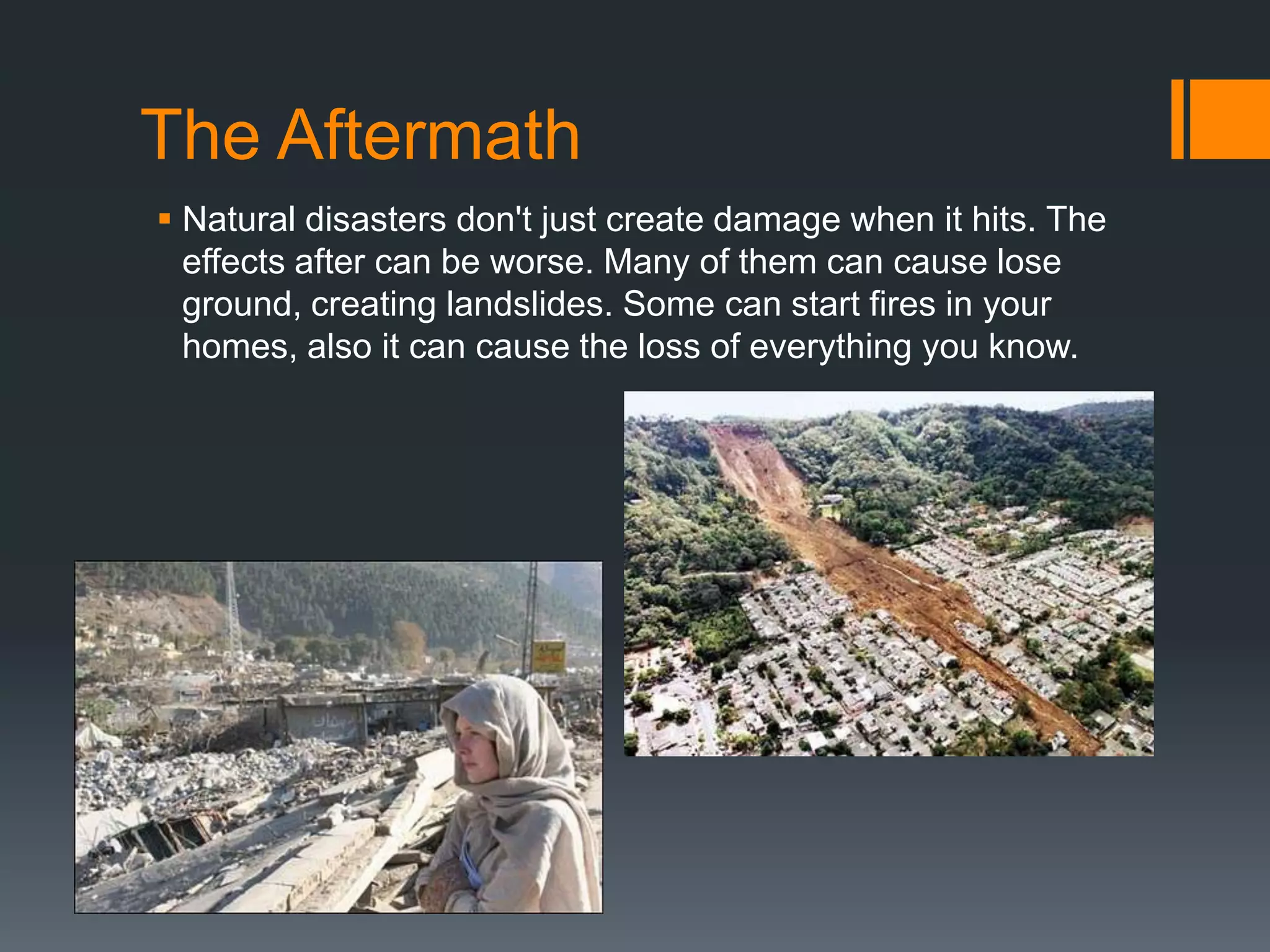 The Aftermath
 Natural disasters don't just create damage when it hits. The
  effects after can be worse. Many of them can cause lose
  ground, creating landslides. Some can start fires in your
  homes, also it can cause the loss of everything you know.
 