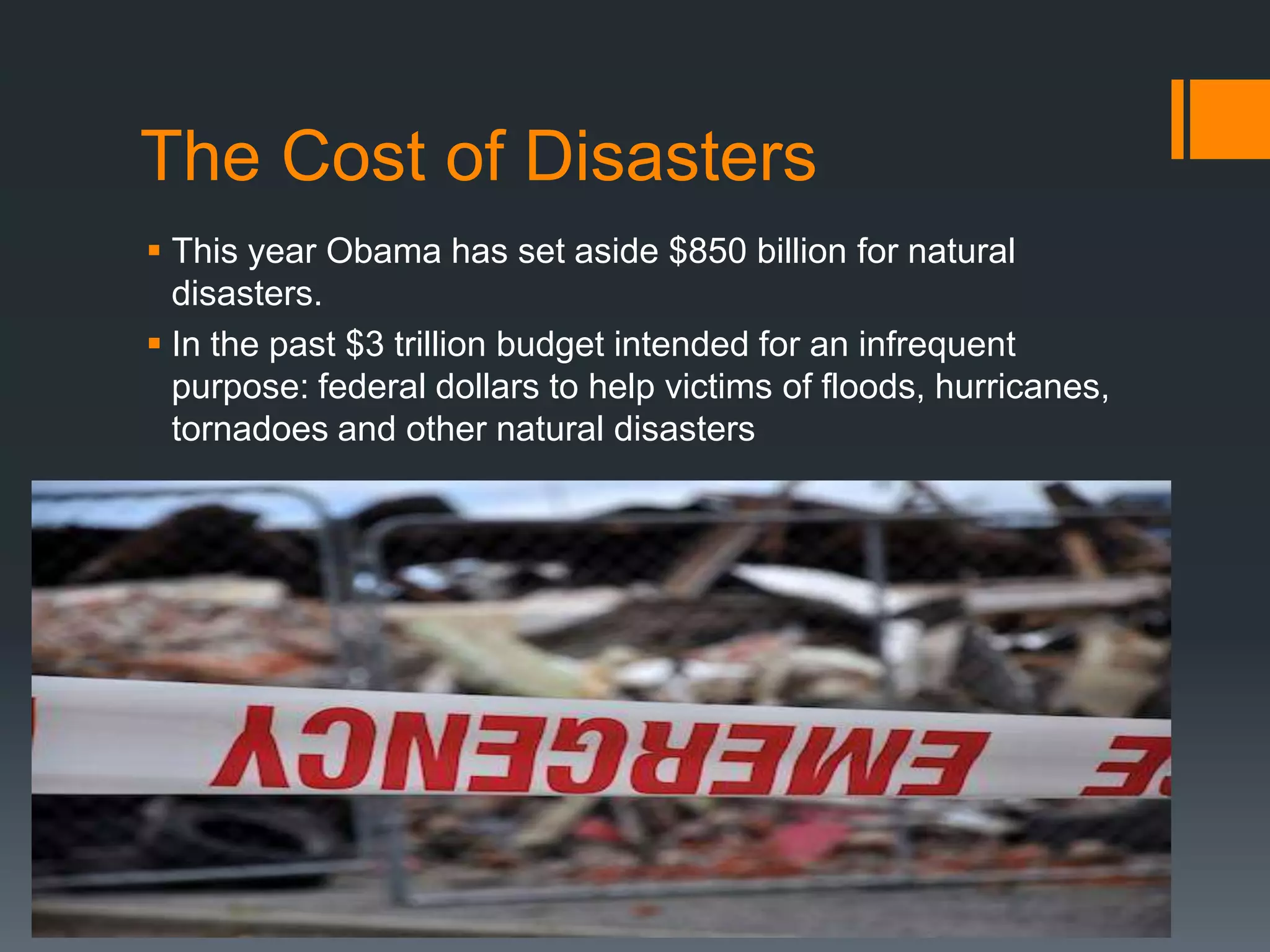 The Cost of Disasters
 This year Obama has set aside $850 billion for natural
  disasters.
 In the past $3 trillion budget intended for an infrequent
  purpose: federal dollars to help victims of floods, hurricanes,
  tornadoes and other natural disasters
 
