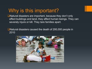 Why is this important?
Natural disasters are important, because they don’t only
 effect buildings and land, they affect human beings. They can
 severely injure or kill. They tare families apart.

Natural disasters caused the death of 295,000 people in
 2010
 