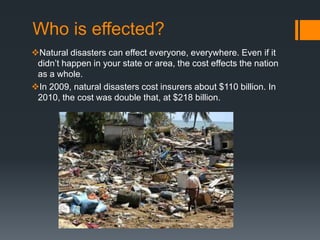Who is effected?
Natural disasters can effect everyone, everywhere. Even if it
 didn’t happen in your state or area, the cost effects the nation
 as a whole.
In 2009, natural disasters cost insurers about $110 billion. In
 2010, the cost was double that, at $218 billion.
 