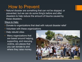 How to Prevent
• Natural disaster are something that can not be stopped, or
  prevented, but we can do some thing's before and after
  disasters to help reduce the amount of trauma caused by
  these disasters.
Ways to Help:
• Donate to organizations that deal with natural disaster relief
• Volunteer with these organizations
• Help rebuild cities
• Many organizations that
  are based around helping,
  supporting, and rescuing
  victims, are places that
  you can donate to and
  where they raise money.
 