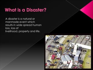 A disaster is a natural or
manmade event which
results in wide spread human
loss, loss of
livelihood, property and life.
 