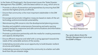 In the State of Chhattisgarh, the Government issues the ‘State Disaster
Management Plan (SDMP)’, with the latest edition on 2019, which aims to
• Promote a culture of prevention and preparedness by ensuring that DM
receives the highest priority at all levels.
• Ensure that community is the most important stakeholder in the DM
process.
• Encourage and promote mitigation measures based on state-of-the-art
technology and environmental sustainability.
• Mainstreaming DM concerns into the developmental planning process.
• Develop and establish contemporary forecasting and early warning
systems backed by responsive and safe communications and Information
Technology (IT) support.
• Promote a productive partnership with the media for creating awareness
and capacity development.
• Ensure efficient response and relief with a caring approach towards the
needs of the vulnerable sections of the society.
• Undertaking reconstruction as an opportunity to build disaster resilient
structures and habitat.
• Undertaking recovery to bring back the community to a better and safer
level than the pre-disaster stage.
Fig.1 given above shows the
Disaster Management Cycle as per
the DDMP of Raipur
 