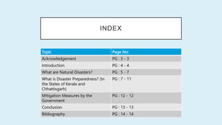 INDEX
Topic Page No:
Acknowledgement PG : 3 - 3
Introduction PG : 4 - 4
What are Natural Disasters? PG : 5 - 7
What is Disaster Preparedness? (In
the States of Kerala and
Chhattisgarh)
PG : 7 - 11
Mitigation Measures by the
Government
PG : 12 - 12
Conclusion PG : 13 - 13
Bibliography PG : 14 - 14
 
