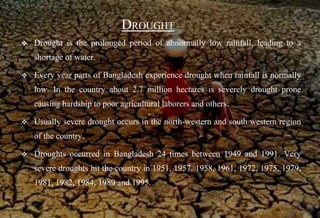 DROUGHT
 Drought is the prolonged period of abnormally low rainfall, leading to a
shortage of water.
 Every year parts of Bangladesh experience drought when rainfall is normally
low. In the country about 2.7 million hectares is severely drought prone
causing hardship to poor agricultural laborers and others.
 Usually severe drought occurs in the north-western and south western region
of the country.
 Droughts occurred in Bangladesh 24 times between 1949 and 1991. Very
severe droughts hit the country in 1951, 1957, 1958, 1961, 1972, 1975, 1979,
1981, 1982, 1984, 1989 and 1995.
 