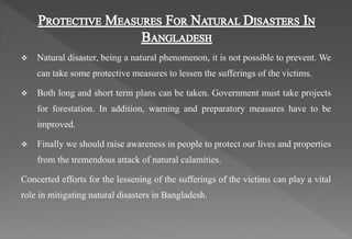  Natural disaster, being a natural phenomenon, it is not possible to prevent. We
can take some protective measures to lessen the sufferings of the victims.
 Both long and short term plans can be taken. Government must take projects
for forestation. In addition, warning and preparatory measures have to be
improved.
 Finally we should raise awareness in people to protect our lives and properties
from the tremendous attack of natural calamities.
Concerted efforts for the lessening of the sufferings of the victims can play a vital
role in mitigating natural disasters in Bangladesh.
 