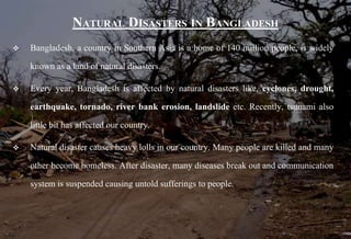 NATURAL DISASTERS IN BANGLADESH
 Bangladesh, a country in Southern Asia is a home of 140 million people, is widely
known as a land of natural disasters.
 Every year, Bangladesh is affected by natural disasters like, cyclones, drought,
earthquake, tornado, river bank erosion, landslide etc. Recently, tsunami also
little bit has affected our country.
 Natural disaster causes heavy lolls in our country. Many people are killed and many
other become homeless. After disaster, many diseases break out and communication
system is suspended causing untold sufferings to people.
 