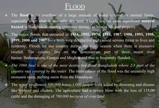FLOOD
 The flood is an overflow of a large amount of water beyond its normal limits,
especially over what is normally dry land. Floods are the most significant natural
hazard in Bangladesh causing extensive damage to human life and property.
 The major floods that occurred in 1954, 1955, 1974, 1984, 1987, 1988, 1993, 1998,
1999, 2000 and 2007 have been very destructive and caused serious threat to lives and
economy. Floods hit our country during the rainy season when there is excessive
rainfall. The country lies on the downstream part of three major river
basins: Brahmaputra, Ganges and Meghna and thus is frequently flooded.
 The 1998 food is one of the most destructive flood Bangladesh where 2/3 part of the
country was covered by the water. The main causes of the flood was the unusually high
monsoon rains, melting snow from the Himalayas.
 The water swallowed 300,000 house,1,000 people were killed by drowning and disease
like typhoid and cholera. The agriculture had a severe blow with the loss of 135,00
cattle and the damaging of 700,000 hectares of crop land.
 
