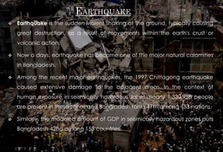 EARTHQUAKE
 Earthquake is the sudden violent shaking of the ground, typically causing
great destruction, as a result of movements within the earth's crust or
volcanic action.
 Now a days, earthquake has become one of the major natural calamities
in Bangladesh.
 Among the recent major earthquakes, the 1997 Chittagong earthquake
caused extensive damage to the adjacent areas. In the context of
human exposure in seismically hazardous zones, nearly 1,330,958 people
are present in these zones and Bangladesh ranks 17th among 153 nations.
 Similarly, the modeled amount of GDP in seismically hazardous zones puts
Bangladesh 42nd among 153 countries.
 