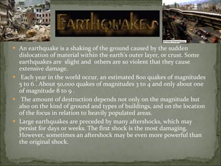 An earthquake is a shaking of the ground caused by the sudden dislocation of material within the earth's outer layer, or crust. Some earthquakes are  slight and  others are so violent that they cause extensive damage. Each year in the world occur, an estimated 800 quakes of magnitudes 5 to 6 . About 50,000 quakes of magnitudes 3 to 4 and only about one of magnitude 8 to 9 . The amount of destruction depends not only on the magnitude but also on the kind of ground and types of buildings, and on the location of the focus in relation to heavily populated areas. Large earthquakes are preceded by many aftershocks, which may persist for days or weeks. The first shock is the most damaging. However, sometimes an aftershock may be even more powerful than the original shock.  