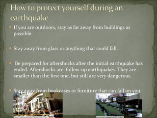 If you are outdoors, stay as far away from buildings as possible.  Stay away from glass or anything that could fall.  Be prepared for aftershocks after the initial earthquake has ended. Aftershocks are  follow-up earthquakes. They are smaller than the first one, but still are very dangerous.  Stay away from bookcases or furniture that can fall on you.  