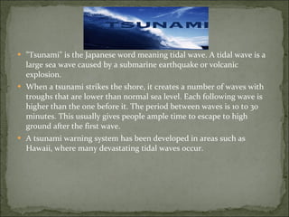 "Tsunami" is the Japanese word meaning tidal wave. A tidal wave is a large sea wave caused by a submarine earthquake or volcanic explosion. When a tsunami strikes the shore, it creates a number of waves with troughs that are lower than normal sea level. Each following wave is higher than the one before it. The period between waves is 10 to 30 minutes. This usually gives people ample time to escape to high ground after the first wave. A tsunami warning system has been developed in areas such as Hawaii, where many devastating tidal waves occur.  