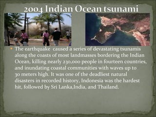 The earthquake  caused a series of devastating tsunamis   along the coasts of most landmasses bordering the Indian Ocean, killing nearly 230,000 people in fourteen countries, and inundating coastal communities with waves up to 30 meters high. It was one of the deadliest natural disasters in recorded history, Indonesia was the hardest hit, followed by Sri Lanka,India, and Thailand. 