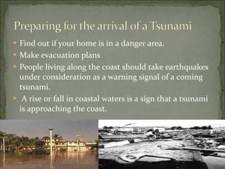 Find out if your home is in a danger area. Make evacuation plans People living along the coast should take earthquakes under consideration as a warning signal of a coming tsunami. A rise or fall in coastal waters is a sign that a tsunami is approaching the coast. 