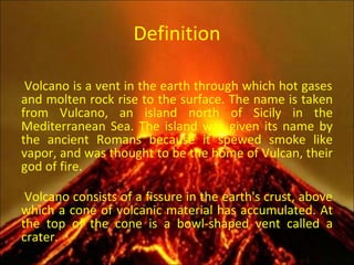 Definition A Volcano is a vent in the earth through which hot gases and molten rock rise to the surface. The name is taken from Vulcano, an island north of Sicily in the Mediterranean Sea. The island was given its name by the ancient Romans because it spewed smoke like vapor, and was thought to be the home of Vulcan, their god of fire. A Volcano consists of a fissure in the earth's crust, above which a cone of volcanic material has accumulated. At the top of the cone is a bowl-shaped vent called a crater.   