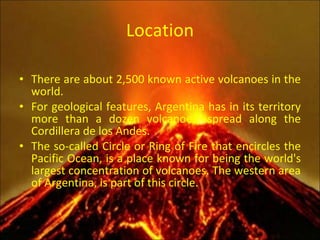 Location There are about 2,500 known active volcanoes in the world. For geological features, Argentina has in its territory more than a dozen volcanoes, spread along the Cordillera de los Andes. The so-called Circle or Ring of Fire that encircles the Pacific Ocean, is a place known for being the world's largest concentration of volcanoes. The western area of Argentina, is part of this circle. 