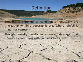 Definition Drought is a period or condition of unusually dry weather within a geographic area where rainfall is normally present. Drought usually results in a water shortage that seriously interferes with human activity. 